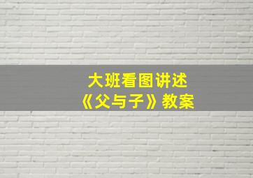 大班看图讲述《父与子》教案