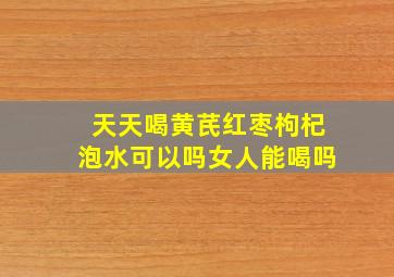 天天喝黄芪红枣枸杞泡水可以吗女人能喝吗