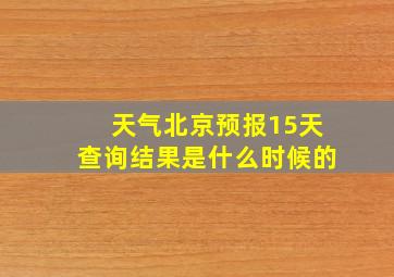 天气北京预报15天查询结果是什么时候的