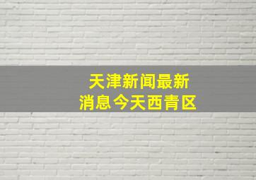 天津新闻最新消息今天西青区