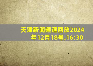 天津新闻频道回放2024年12月18号,16:30