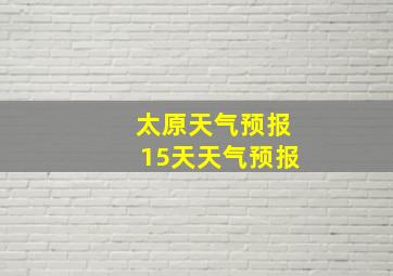 太原天气预报15天天气预报