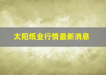 太阳纸业行情最新消息