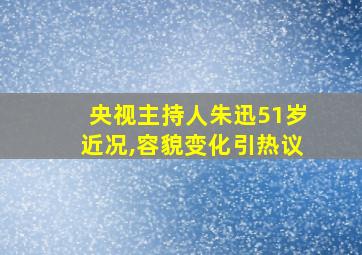 央视主持人朱迅51岁近况,容貌变化引热议