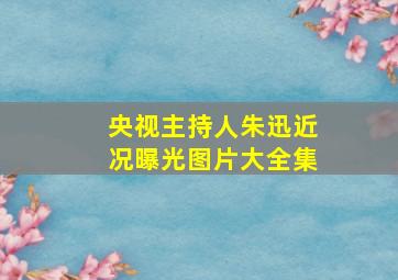 央视主持人朱迅近况曝光图片大全集