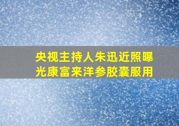 央视主持人朱迅近照曝光康富来洋参胶囊服用