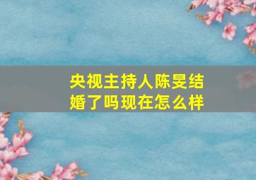 央视主持人陈旻结婚了吗现在怎么样