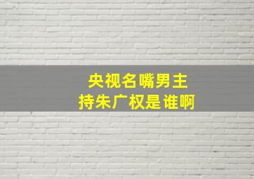 央视名嘴男主持朱广权是谁啊