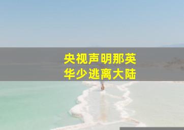 央视声明那英华少逃离大陆