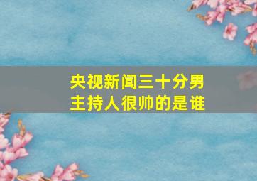 央视新闻三十分男主持人很帅的是谁