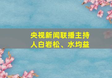 央视新闻联播主持人白岩松、水均益