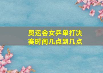 奥运会女乒单打决赛时间几点到几点