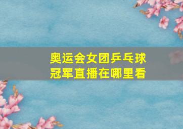 奥运会女团乒乓球冠军直播在哪里看