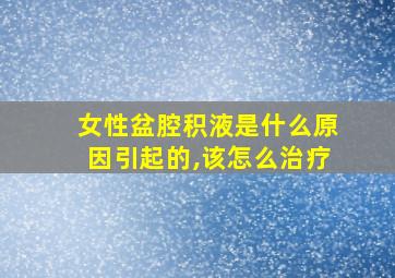 女性盆腔积液是什么原因引起的,该怎么治疗