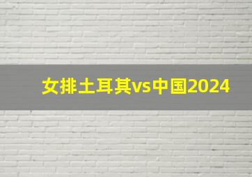 女排土耳其vs中国2024