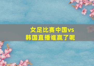 女足比赛中国vs韩国直播谁赢了呢