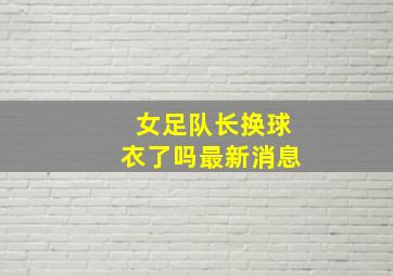 女足队长换球衣了吗最新消息