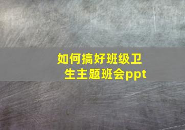 如何搞好班级卫生主题班会ppt