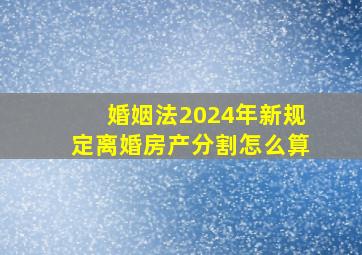 婚姻法2024年新规定离婚房产分割怎么算