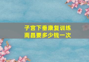 子宫下垂康复训练南昌要多少钱一次