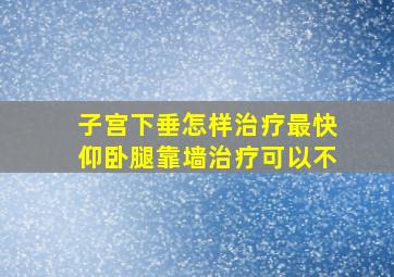 子宫下垂怎样治疗最快仰卧腿靠墙治疗可以不