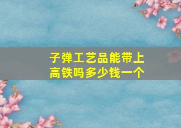 子弹工艺品能带上高铁吗多少钱一个