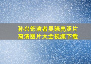 孙兴饰演者吴晓亮照片高清图片大全视频下载