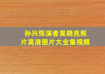 孙兴饰演者吴晓亮照片高清图片大全集视频