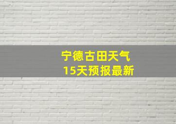 宁德古田天气15天预报最新