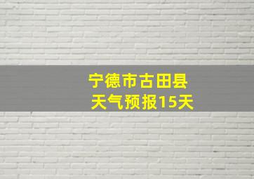 宁德市古田县天气预报15天