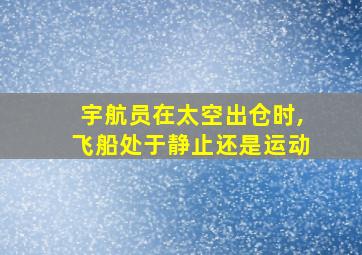 宇航员在太空出仓时,飞船处于静止还是运动