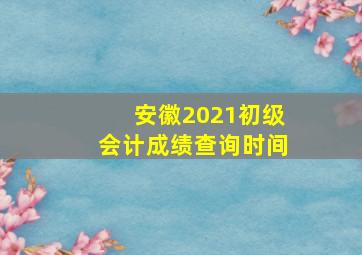 安徽2021初级会计成绩查询时间