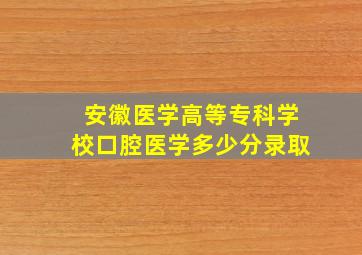 安徽医学高等专科学校口腔医学多少分录取