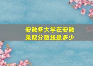 安徽各大学在安徽录取分数线是多少