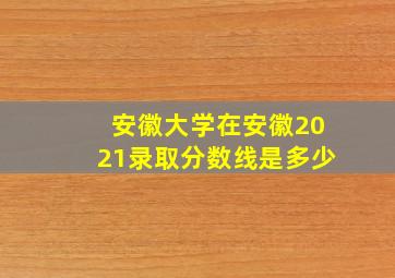 安徽大学在安徽2021录取分数线是多少