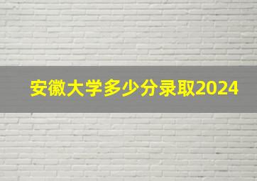 安徽大学多少分录取2024