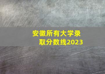 安徽所有大学录取分数线2023