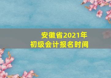 安徽省2021年初级会计报名时间