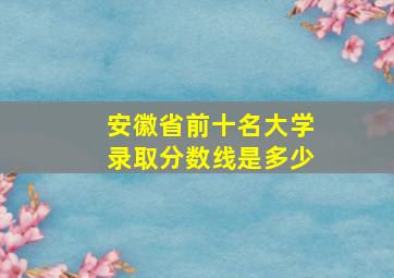 安徽省前十名大学录取分数线是多少