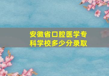 安徽省口腔医学专科学校多少分录取