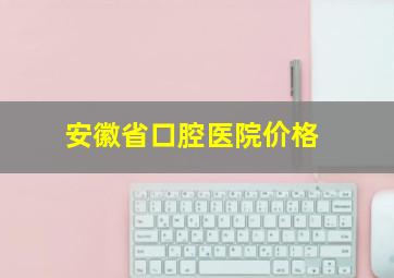 安徽省口腔医院价格