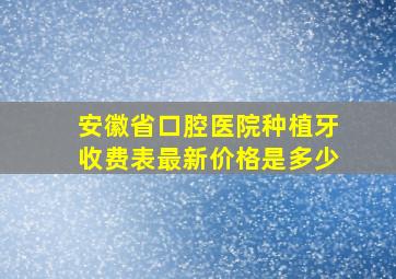 安徽省口腔医院种植牙收费表最新价格是多少