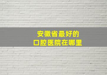 安徽省最好的口腔医院在哪里