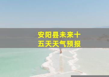 安阳县未来十五天天气预报