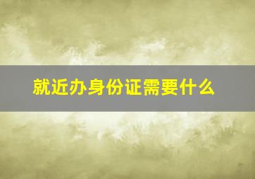 就近办身份证需要什么