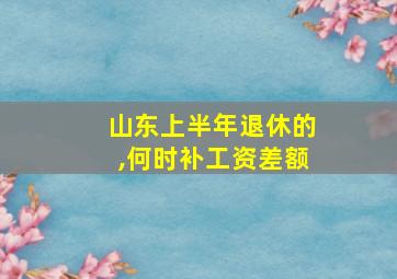 山东上半年退休的,何时补工资差额