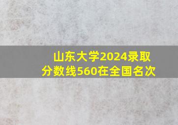 山东大学2024录取分数线560在全国名次