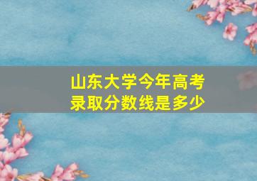 山东大学今年高考录取分数线是多少