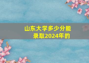 山东大学多少分能录取2024年的