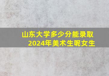 山东大学多少分能录取2024年美术生呢女生